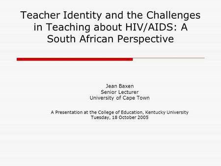 Teacher Identity and the Challenges in Teaching about HIV/AIDS: A South African Perspective Jean Baxen Senior Lecturer University of Cape Town A Presentation.