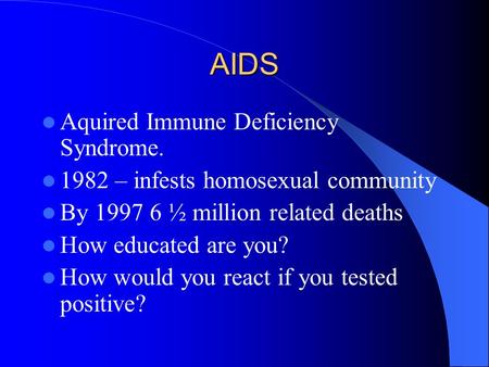 AIDS Aquired Immune Deficiency Syndrome. 1982 – infests homosexual community By 1997 6 ½ million related deaths How educated are you? How would you react.