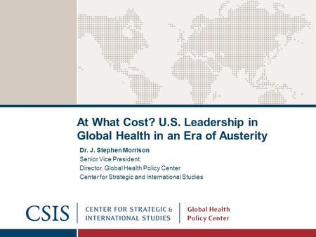 At What Cost? U.S. Leadership in Global Health in an Era of Austerity Dr. J. Stephen Morrison Senior Vice President; Director, Global Health Policy Center.