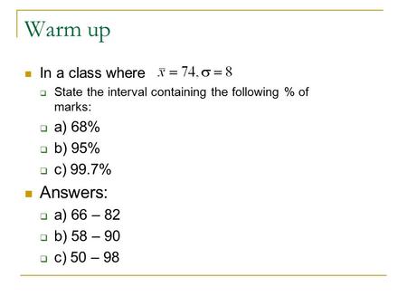 Warm up In a class where  State the interval containing the following % of marks:  a) 68%  b) 95%  c) 99.7% Answers:  a) 66 – 82  b) 58 – 90  c)