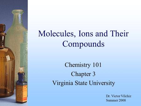 Molecules, Ions and Their Compounds Chemistry 101 Chapter 3 Virginia State University Dr. Victor Vilchiz Summer 2008.