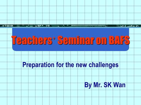 Teachers ’ Seminar on BAFS Preparation for the new challenges By Mr. SK Wan.