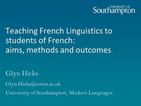 Teaching French Linguistics to students of French: aims, methods and outcomes Glyn Hicks University of Southampton, Modern Languages.
