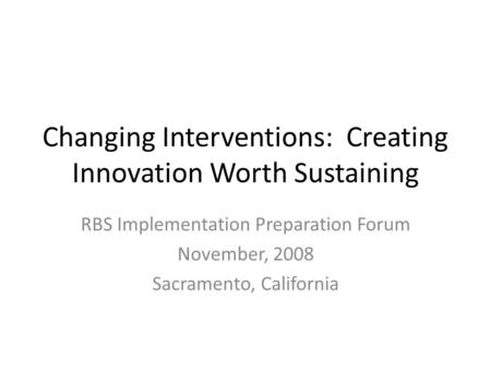 Changing Interventions: Creating Innovation Worth Sustaining RBS Implementation Preparation Forum November, 2008 Sacramento, California.