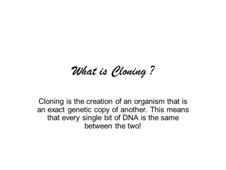 What is Cloning ? Cloning is the creation of an organism that is an exact genetic copy of another. This means that every single bit of DNA is the same.