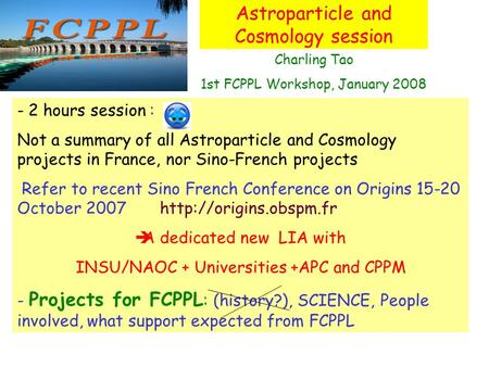 Astroparticle and Cosmology session Charling Tao 1st FCPPL Workshop, January 2008 - 2 hours session : Not a summary of all Astroparticle and Cosmology.