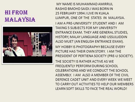 HI FROM MALAYSIA MY NAME IS MUHAMMAD AMIRRUL RASHID BMOHD SAIDI.I WAS BORN IN 25 FEBRUARY 1994.I LIVE IN KUALA LUMPUR, ONE OF THE STATES IN MALAYSIA.