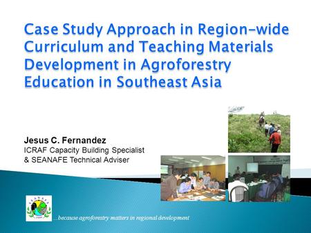 Case Study Approach in Region-wide Curriculum and Teaching Materials Development in Agroforestry Education in Southeast Asia Jesus C. Fernandez ICRAF Capacity.