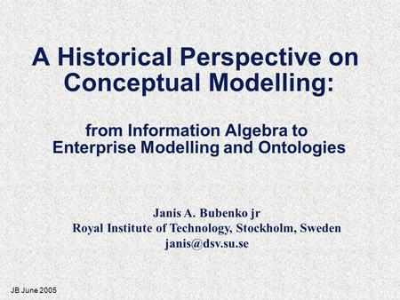 JB June 2005 A Historical Perspective on Conceptual Modelling: from Information Algebra to Enterprise Modelling and Ontologies Janis A. Bubenko jr Royal.