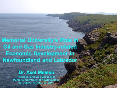 Dr. Axel Meisen President and Vice Chancellor Memorial University of Newfoundland St. John’s, NL, May 16, 2007 Memorial University’s Role in Oil and Gas.