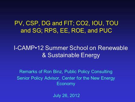 Remarks of Ron Binz, Public Policy Consulting Senior Policy Advisor, Center for the New Energy Economy July 26, 2012 PV, CSP, DG and FIT; CO2, IOU, TOU.
