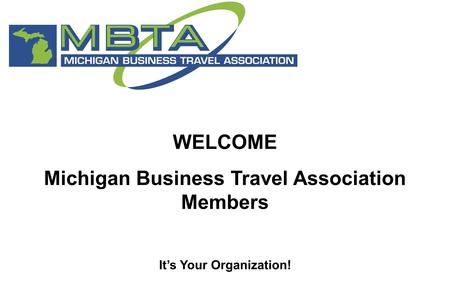 WELCOME Michigan Business Travel Association Members It’s Your Organization!