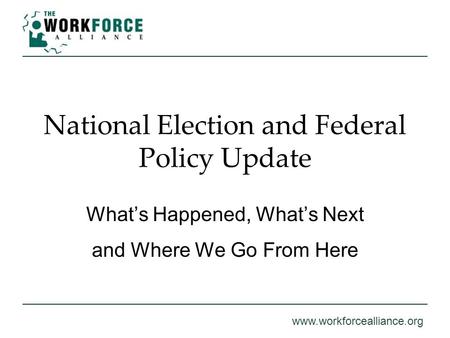 Www.workforcealliance.org National Election and Federal Policy Update What’s Happened, What’s Next and Where We Go From Here.
