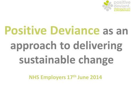 Positive Deviance as an approach to delivering sustainable change NHS Employers 17 th June 2014.