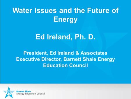 Water Issues and the Future of Energy Ed Ireland, Ph. D. President, Ed Ireland & Associates Executive Director, Barnett Shale Energy Education Council.
