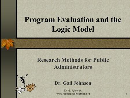 Dr. G. Johnson, www.researchdemystified.org1 Program Evaluation and the Logic Model Research Methods for Public Administrators Dr. Gail Johnson.