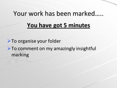 Your work has been marked….. You have got 5 minutes  To organise your folder  To comment on my amazingly insightful marking.