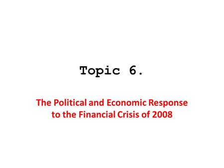 Topic 6. The Political and Economic Response to the Financial Crisis of 2008.