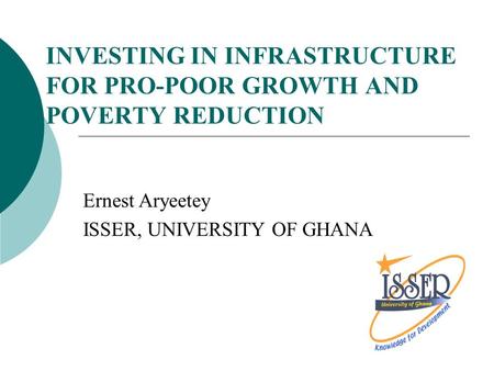 INVESTING IN INFRASTRUCTURE FOR PRO-POOR GROWTH AND POVERTY REDUCTION Ernest Aryeetey ISSER, UNIVERSITY OF GHANA.