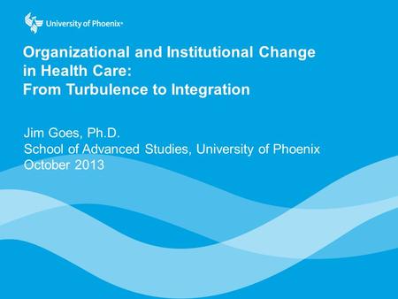 Organizational and Institutional Change in Health Care: From Turbulence to Integration Jim Goes, Ph.D. School of Advanced Studies, University of Phoenix.