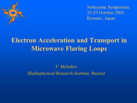 Electron Acceleration and Transport in Microwave Flaring Loops V. Melnikov (Radiophysical Research Institute, Russia) Nobeyama Symposium, 25-29 October.
