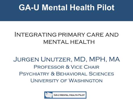 GA-U Mental Health Pilot Integrating primary care and mental health Jurgen Unutzer, MD, MPH, MA Professor & Vice Chair Psychiatry & Behavioral Sciences.