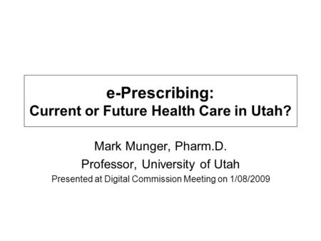 E-Prescribing: Current or Future Health Care in Utah? Mark Munger, Pharm.D. Professor, University of Utah Presented at Digital Commission Meeting on 1/08/2009.