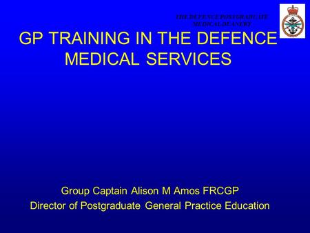THE DEFENCE POSTGRADUATE MEDICAL DEANERY GP TRAINING IN THE DEFENCE MEDICAL SERVICES Group Captain Alison M Amos FRCGP Director of Postgraduate General.