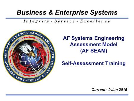 I n t e g r i t y - S e r v i c e - E x c e l l e n c e Business & Enterprise Systems AF Systems Engineering Assessment Model (AF SEAM) Self-Assessment.