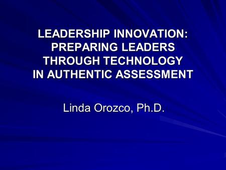 LEADERSHIP INNOVATION: PREPARING LEADERS THROUGH TECHNOLOGY IN AUTHENTIC ASSESSMENT Linda Orozco, Ph.D.