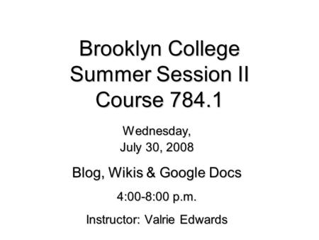 Brooklyn College Summer Session II Course 784.1 Wednesday, July 30, 2008 Blog, Wikis & Google Docs 4:00-8:00 p.m. Instructor: Valrie Edwards.