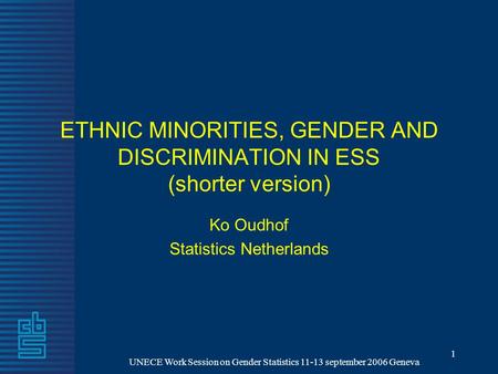 UNECE Work Session on Gender Statistics 11-13 september 2006 Geneva 1 ETHNIC MINORITIES, GENDER AND DISCRIMINATION IN ESS (shorter version) Ko Oudhof Statistics.