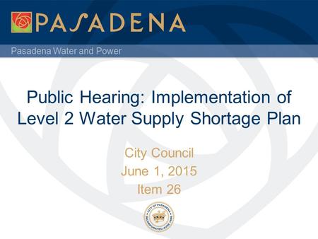 Pasadena Water and Power Public Hearing: Implementation of Level 2 Water Supply Shortage Plan City Council June 1, 2015 Item 26.