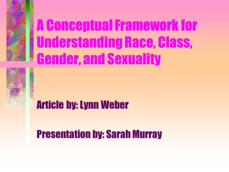 A Conceptual Framework for Understanding Race, Class, Gender, and Sexuality Article by: Lynn Weber Presentation by: Sarah Murray.