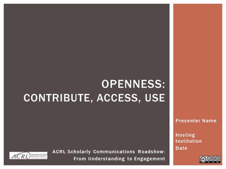 Presenter Name Hosting Institution Date OPENNESS: CONTRIBUTE, ACCESS, USE ACRL Scholarly Communications Roadshow: From Understanding to Engagement.