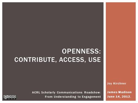 Joy Kirchner James Madison June 14, 2012. OPENNESS: CONTRIBUTE, ACCESS, USE ACRL Scholarly Communications Roadshow: From Understanding to Engagement.