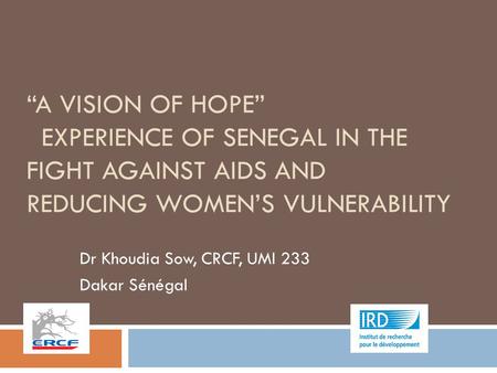 “A VISION OF HOPE” EXPERIENCE OF SENEGAL IN THE FIGHT AGAINST AIDS AND REDUCING WOMEN’S VULNERABILITY Dr Khoudia Sow, CRCF, UMI 233 Dakar Sénégal.