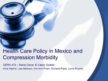 Health Care Policy in Mexico and Compression Morbidity GERN 474 – Maria Claver & Casey Goeller Alma Madrid, Lisa Medrano, Kim-Anh Pham, Michelle Prado,