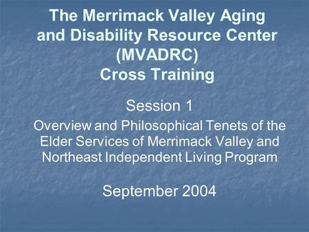 The Merrimack Valley Aging and Disability Resource Center (MVADRC) Cross Training Session 1 Overview and Philosophical Tenets of the Elder Services of.