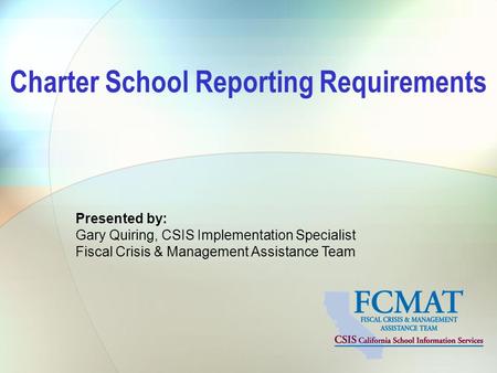 Presented by: Gary Quiring, CSIS Implementation Specialist Fiscal Crisis & Management Assistance Team Charter School Reporting Requirements.