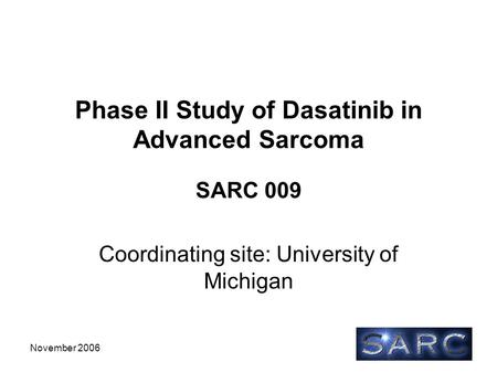 November 2006 Phase II Study of Dasatinib in Advanced Sarcoma SARC 009 Coordinating site: University of Michigan.