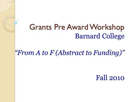Grants Pre Award Workshop Barnard College “From A to F (Abstract to Funding)” Fall 2010.