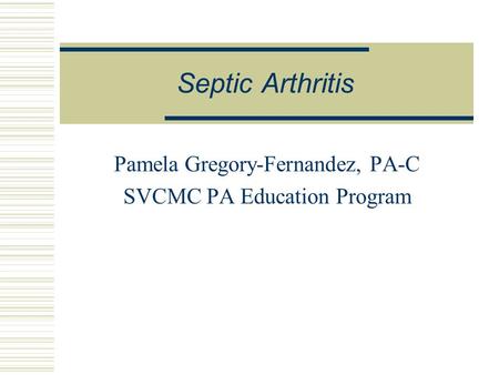 Septic Arthritis Pamela Gregory-Fernandez, PA-C SVCMC PA Education Program.