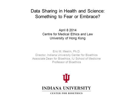 Data Sharing in Health and Science: Something to Fear or Embrace? April 8 2014 Centre for Medical Ethics and Law University of Hong Kong Eric M. Meslin,