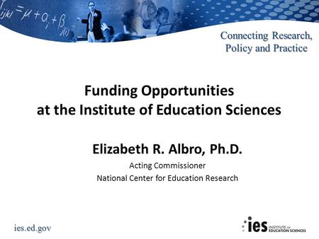 Ies.ed.gov Connecting Research, Policy and Practice Funding Opportunities at the Institute of Education Sciences Elizabeth R. Albro, Ph.D. Acting Commissioner.