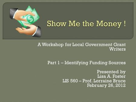 A Workshop for Local Government Grant Writers Part 1 – Identifying Funding Sources Presented by Lisa A. Foster LIS 560 – Prof. Lorraine Bruce February.