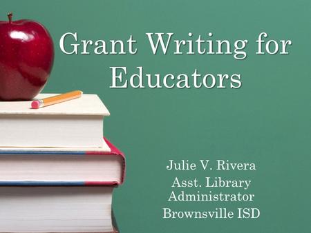 Grant Writing for Educators Julie V. Rivera Asst. Library Administrator Brownsville ISD.