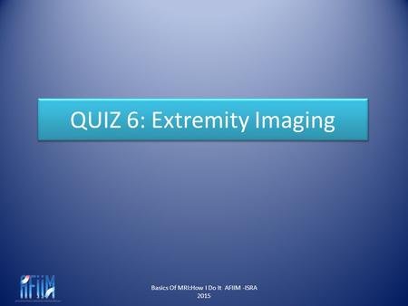Basics Of MRI:How I Do It AFIIM -ISRA 2015 QUIZ 6: Extremity Imaging.