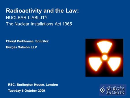NUCLEAR LIABILITY The Nuclear Installations Act 1965 Radioactivity and the Law: Cheryl Parkhouse, Solicitor Burges Salmon LLP RSC, Burlington House, London.