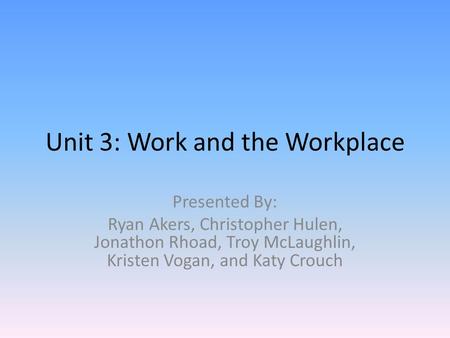 Unit 3: Work and the Workplace Presented By: Ryan Akers, Christopher Hulen, Jonathon Rhoad, Troy McLaughlin, Kristen Vogan, and Katy Crouch.
